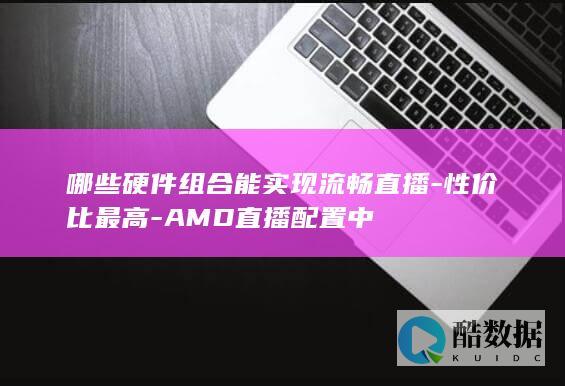 哪些硬件组合能实现流畅直播-性价比最高-AMD直播配置中