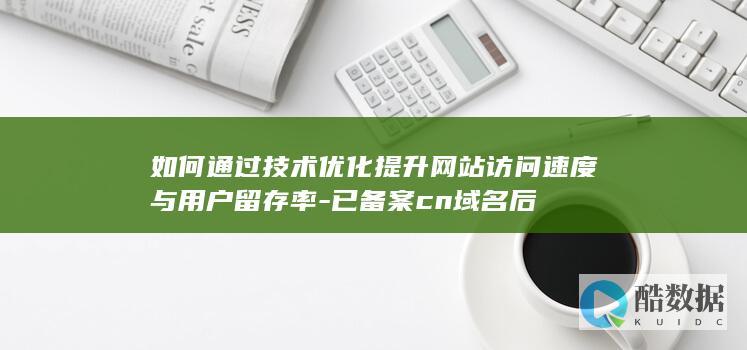 如何通过技术优化提升网站访问速度与用户留存率-已备案cn域名后