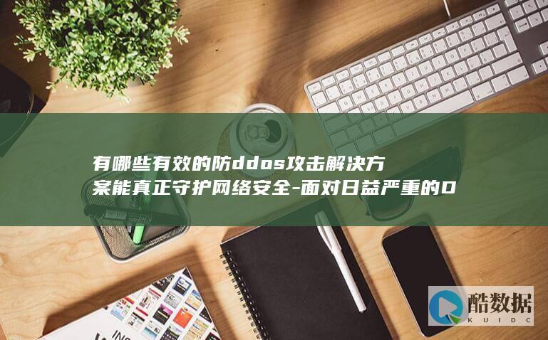 有哪些有效的防ddos攻击解决方案能真正守护网络安全-面对日益严重的DDoS攻击