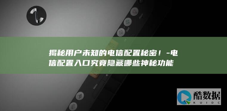 揭秘用户未知的电信配置秘密!-电信配置入口究竟隐藏哪些神秘功能