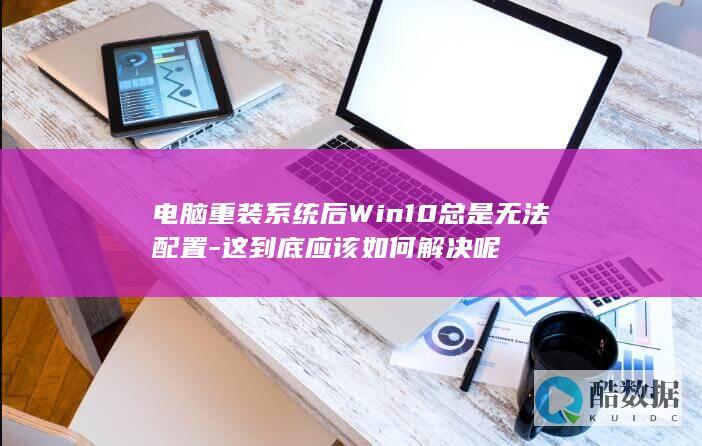 电脑重装系统后Win10总是无法配置-这到底应该如何解决呢