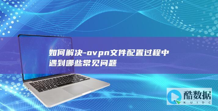 如何解决-ovpn文件配置过程中遇到哪些常见问题