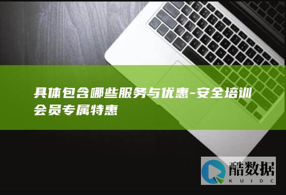 具体包含哪些服务与优惠-安全培训会员专属特惠