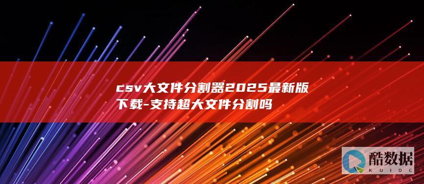csv大文件分割器2025最新版下载-支持超大文件分割吗