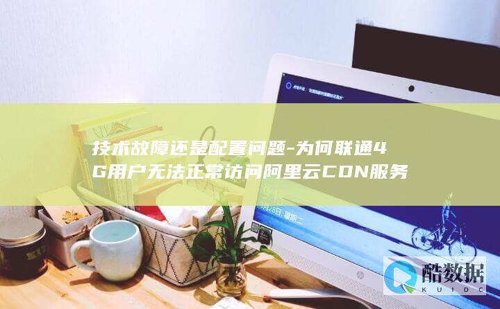 技术故障还是配置问题-为何联通4G用户无法正常访问阿里云CDN服务