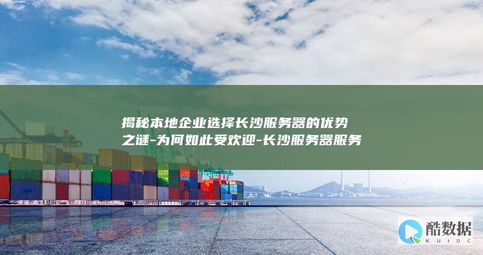 揭秘本地企业选择长沙服务器的优势之谜-为何如此受欢迎-长沙服务器服务