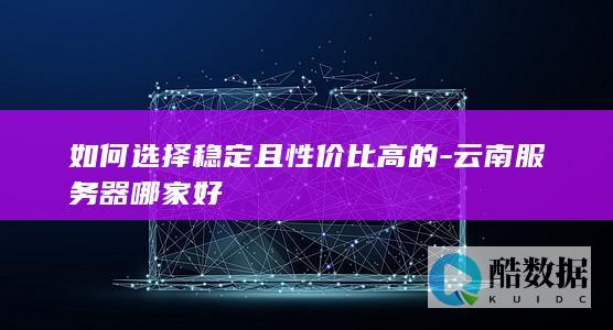 如何选择稳定且性价比高的-云南服务器哪家好