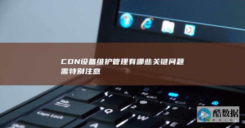 CDN设备维护管理有哪些关键问题需特别注意