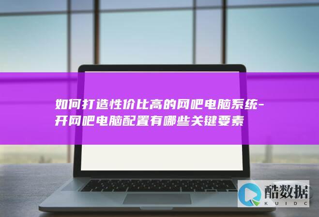 如何打造性价比高的网吧电脑系统-开网吧电脑配置有哪些关键要素