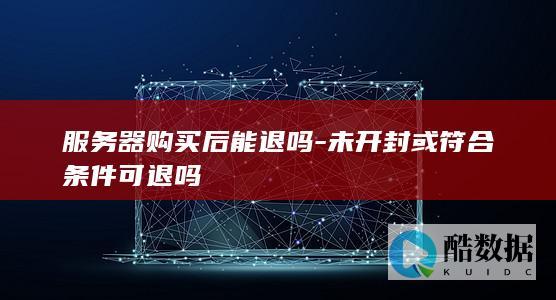 服务器购买后能退吗-未开封或符合条件可退吗