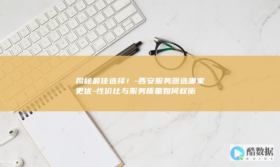 揭秘最佳选择！-西安服务器选哪家更优-性价比与服务质量如何权衡