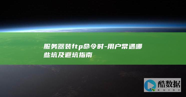 服务器装ftp命令时-用户常遇哪些坑及避坑指南