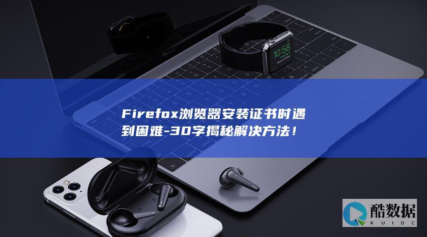 Firefox浏览器安装证书时遇到困难-30字揭秘解决方法!