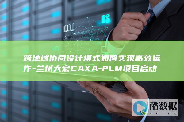 跨地域协同设计模式如何实现高效运作-兰州大宏CAXA-PLM项目启动