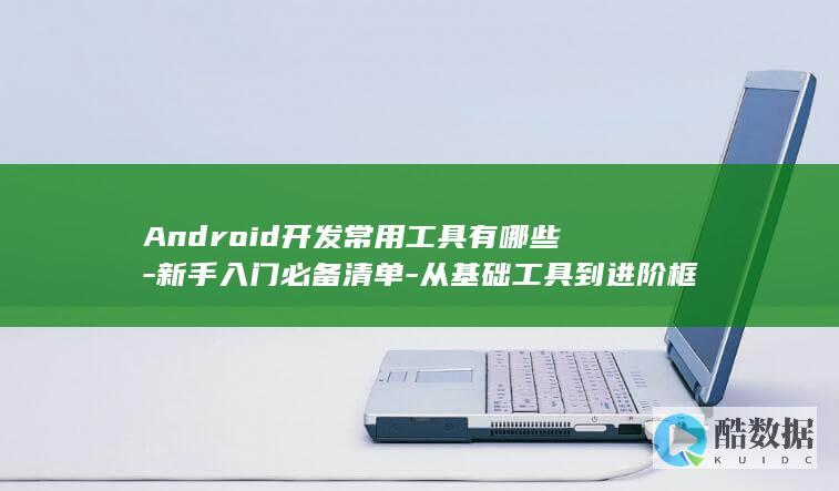 Android开发常用工具有哪些-新手入门必备清单-从基础工具到进阶框架的全面梳理