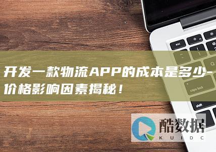 开发一款物流APP的成本是多少-价格影响因素揭秘！