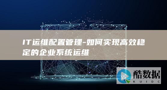 IT运维配置管理-如何实现高效稳定的企业系统运维