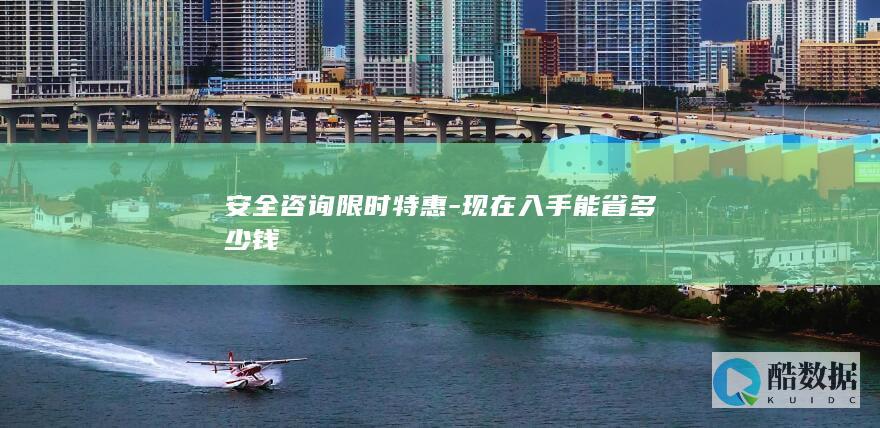 安全咨询限时特惠-现在入手能省多少钱