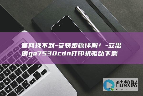 官网找不到-安装步骤详解!-立思辰ga7530cdn打印机驱动下载