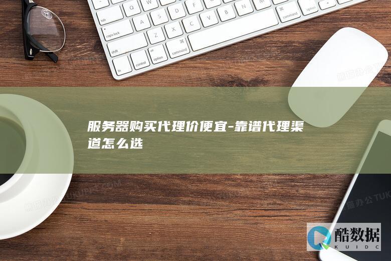 服务器购买代理价便宜-靠谱代理渠道怎么选