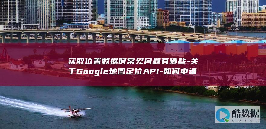 获取位置数据时常见问题有哪些-关于Google地图定位API-如何申请与使用