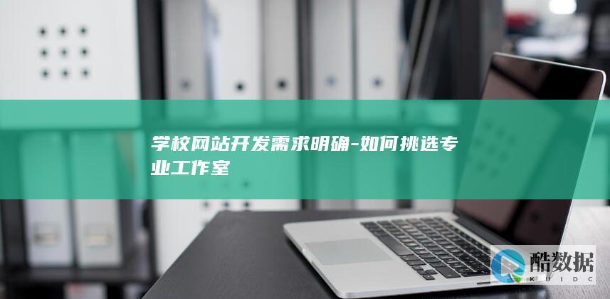 学校网站开发需求明确-如何挑选专业工作室