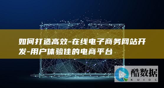 如何打造高效-在线电子商务网站开发-用户体验佳的电商平台