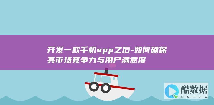 开发一款手机app之后-如何确保其市场竞争力与用户满意度