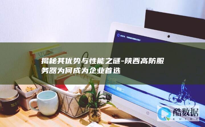 揭秘其优势与性能之谜-陕西高防服务器为何成为企业首选