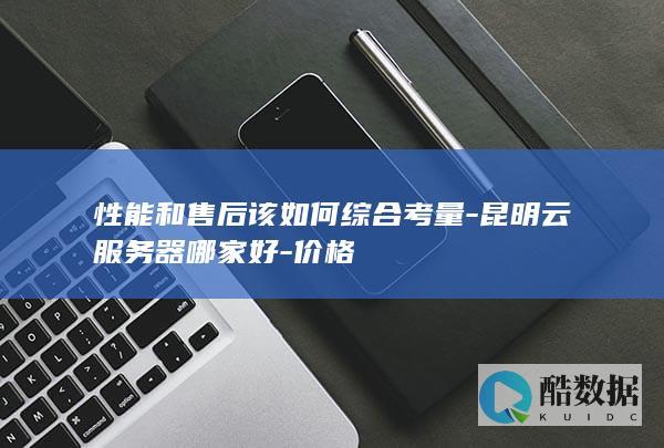 性能和售后该如何综合考量-昆明云服务器哪家好-价格