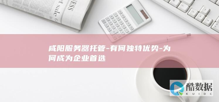 咸阳服务器托管-有何独特优势-为何成为企业首选