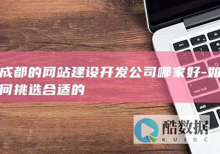 成都的网站建设开发公司哪家好-如何挑选合适的