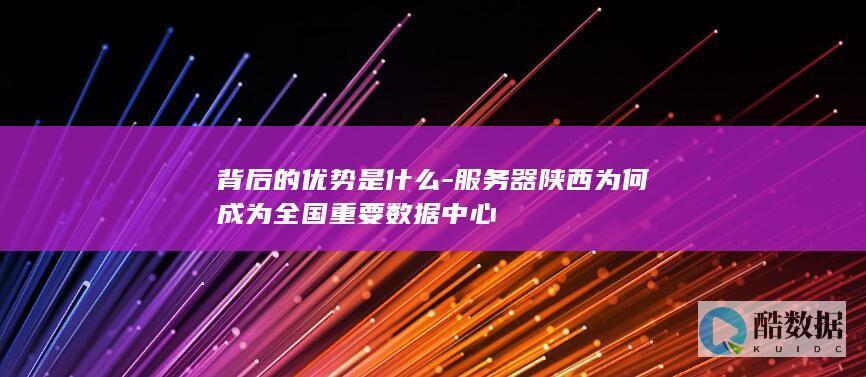 背后的优势是什么-服务器陕西为何成为全国重要数据中心