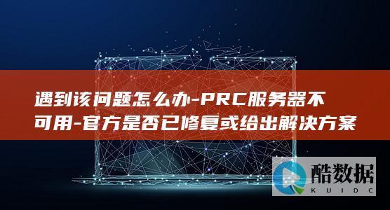 遇到该问题怎么办-PRC服务器不可用-官方是否已修复或给出解决方案