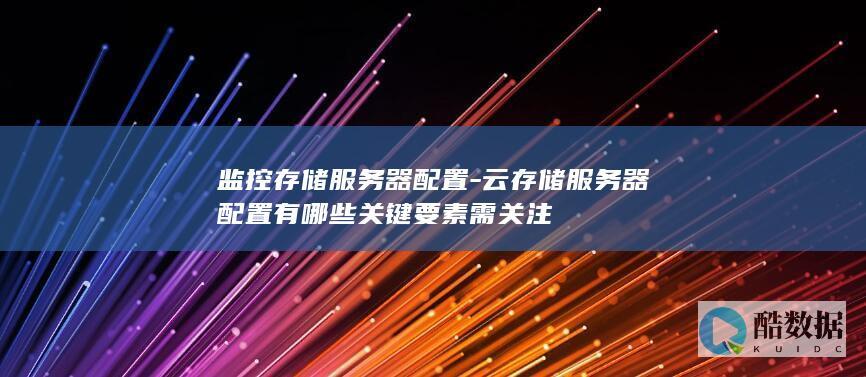 监控存储服务器配置-云存储服务器配置有哪些关键要素需关注