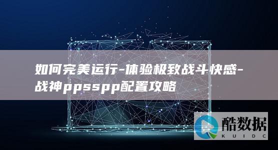 如何完美运行-体验极致战斗快感-战神ppsspp配置攻略