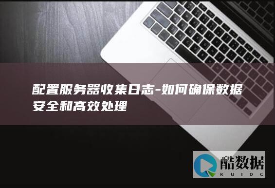 配置服务器收集日志-如何确保数据安全和高效处理
