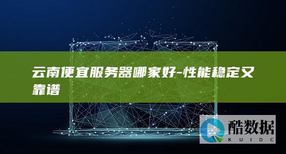云南便宜服务器哪家好-性能稳定又靠谱