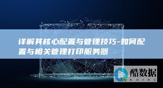 详解其核心配置与管理技巧-如何配置与相关管理打印服务器