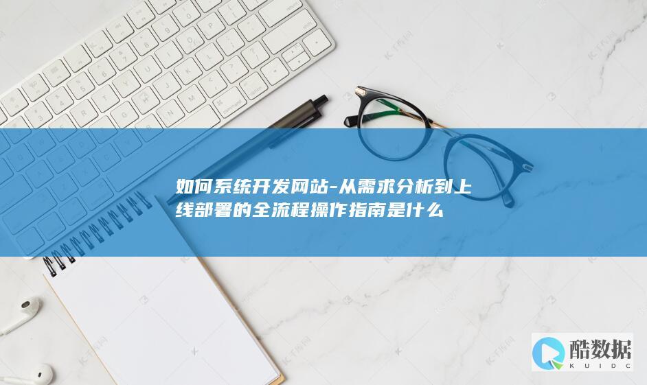 如何系统开发网站-从需求分析到上线部署的全流程操作指南是什么