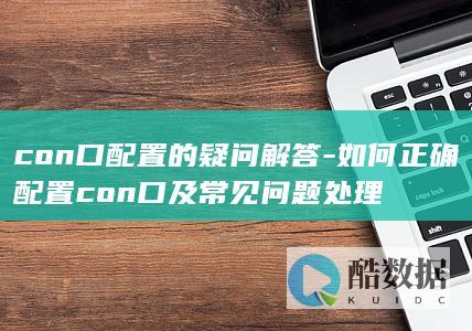 con口配置的疑问解答-如何正确配置con口及常见问题处理