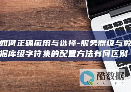 如何正确应用与选择-服务器级与数据库级字符集的配置方法有何区别