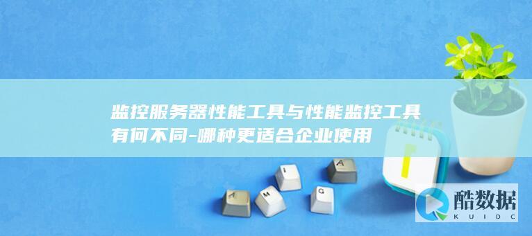 监控服务器性能工具与性能监控工具有何不同-哪种更适合企业使用