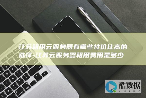 江苏租用云服务器有哪些性价比高的选择-江苏云服务器租用费用是多少