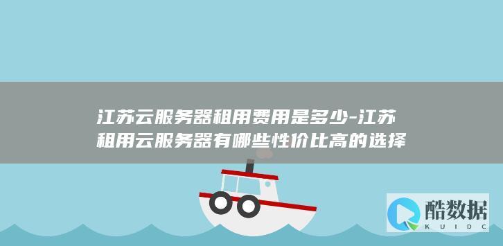 江苏云服务器租用费用是多少-江苏租用云服务器有哪些性价比高的选择