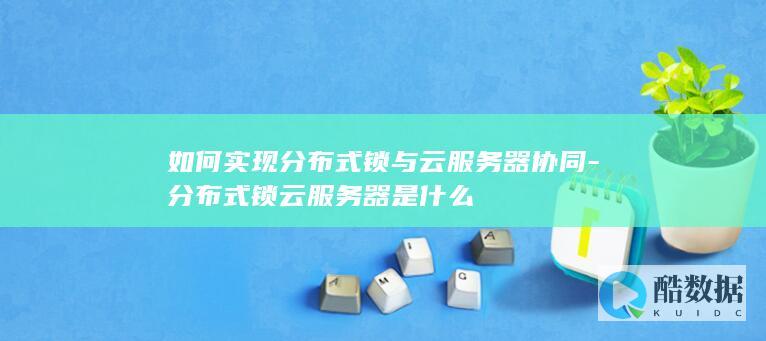如何实现分布式锁与云服务器协同-分布式锁云服务器是什么