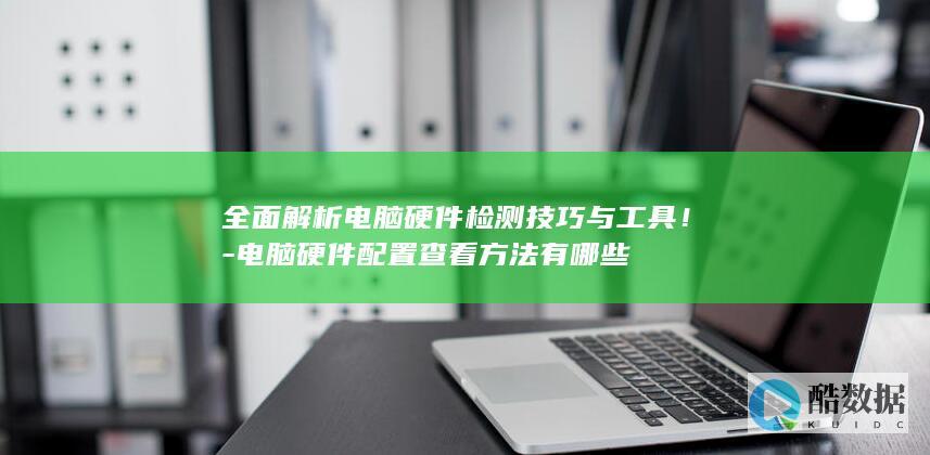 全面解析电脑硬件检测技巧与工具！-电脑硬件配置查看方法有哪些