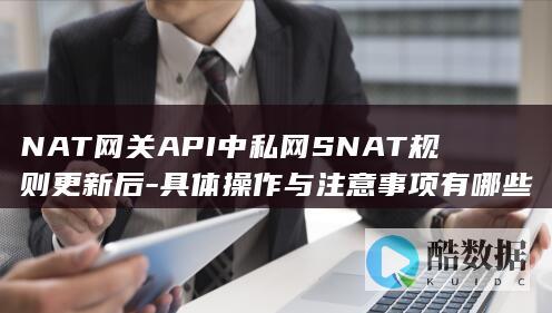 NAT网关API中私网SNAT规则更新后-具体操作与注意事项有哪些