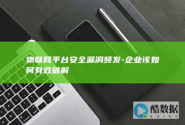 物联网平台安全漏洞频发-企业该如何有效破解