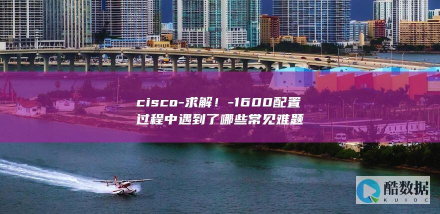 cisco-求解！-1600配置过程中遇到了哪些常见难题